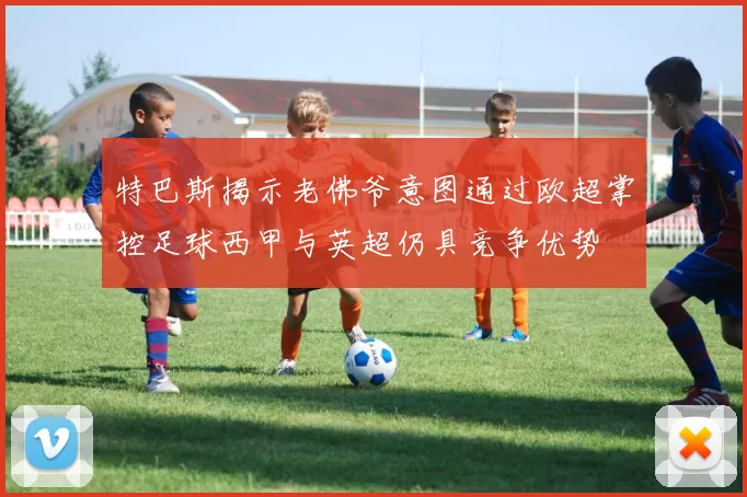 特巴斯揭示老佛爷意图通过欧超掌控足球西甲与英超仍具竞争优势