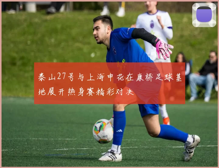 泰山27号与上海申花在康桥足球基地展开热身赛精彩对决
