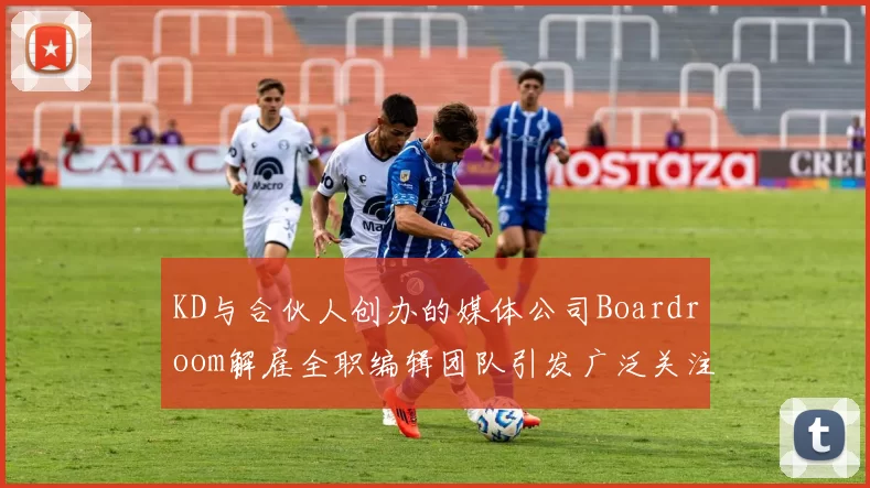 KD与合伙人创办的媒体公司Boardroom解雇全职编辑团队引发广泛关注