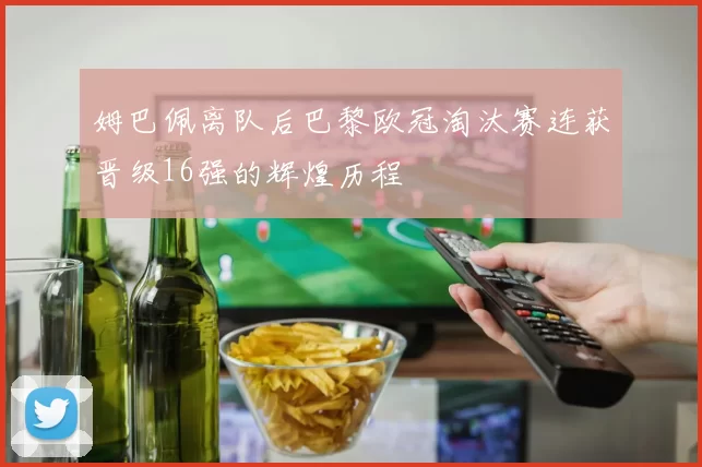 姆巴佩离队后巴黎欧冠淘汰赛连获晋级16强的辉煌历程