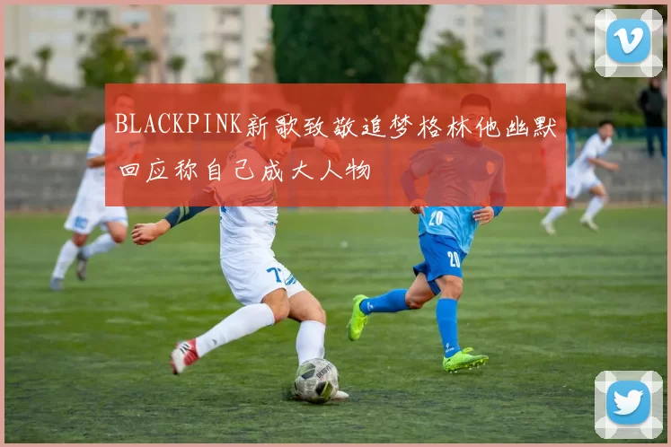 BLACKPINK新歌致敬追梦格林他幽默回应称自己成大人物