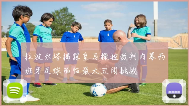 拉波尔塔揭露皇马操控裁判内幕西班牙足球面临最大丑闻挑战