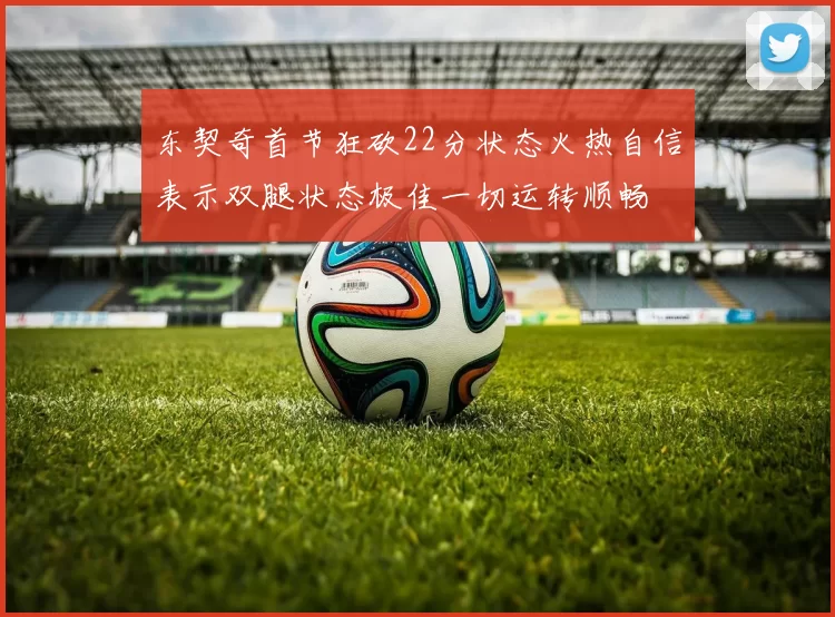 东契奇首节狂砍22分状态火热自信表示双腿状态极佳一切运转顺畅