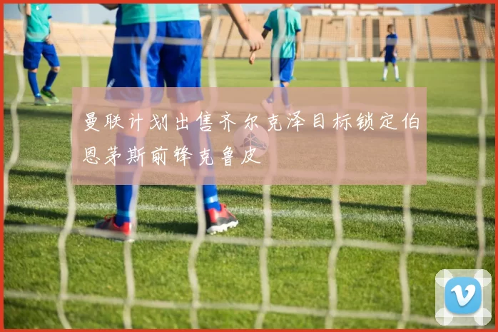 曼联计划出售齐尔克泽目标锁定伯恩茅斯前锋克鲁皮