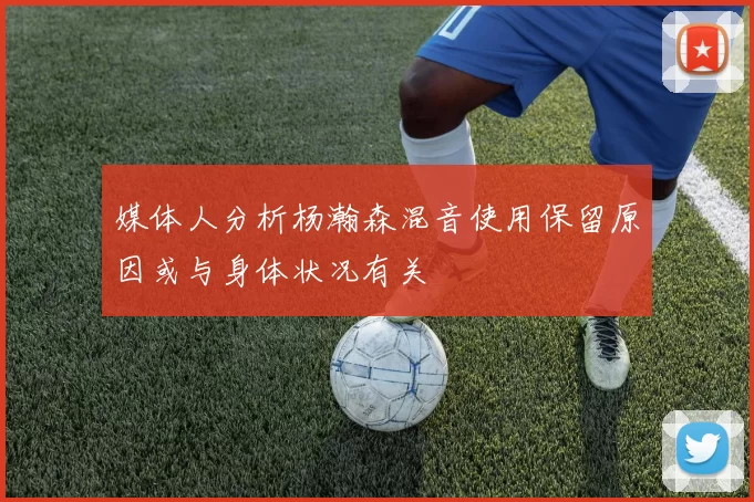 媒体人分析杨瀚森混音使用保留原因或与身体状况有关