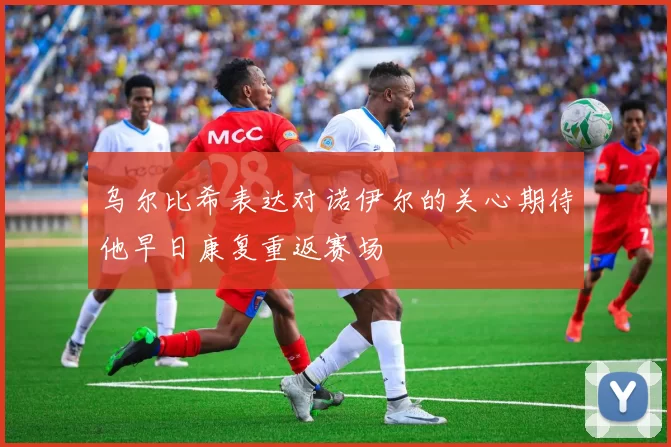 乌尔比希表达对诺伊尔的关心期待他早日康复重返赛场