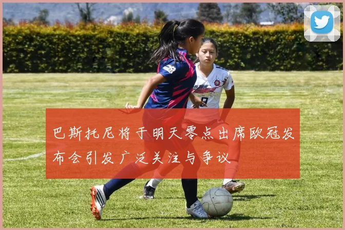 巴斯托尼将于明天零点出席欧冠发布会引发广泛关注与争议