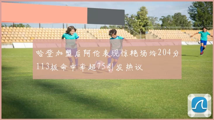 哈登加盟后阿伦表现惊艳场均204分113板命中率超75引发热议