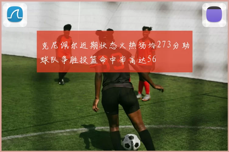 克尼佩尔近期状态火热场均273分助球队争胜投篮命中率高达56