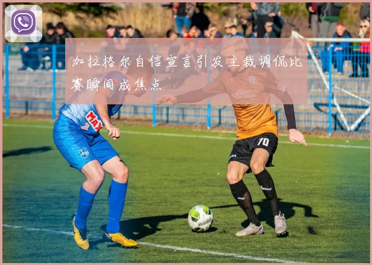 加拉格尔自信宣言引发主裁调侃比赛瞬间成焦点