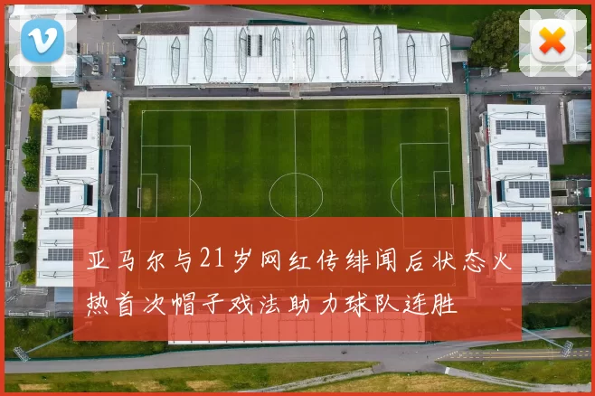 亚马尔与21岁网红传绯闻后状态火热首次帽子戏法助力球队连胜