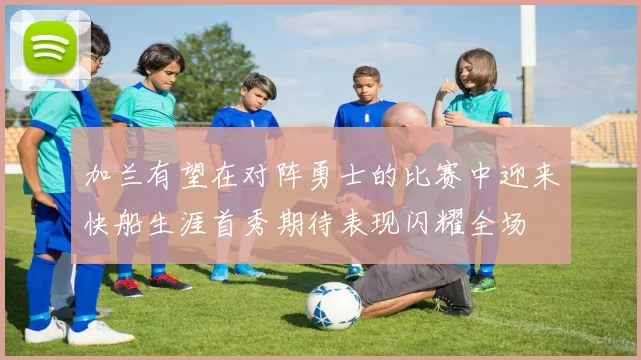 加兰有望在对阵勇士的比赛中迎来快船生涯首秀期待表现闪耀全场
