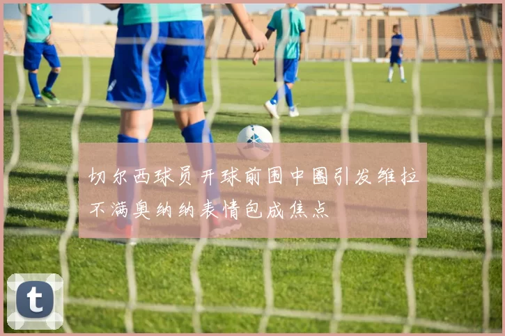 切尔西球员开球前围中圈引发维拉不满奥纳纳表情包成焦点
