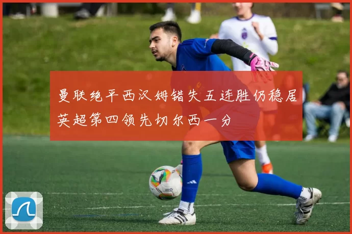 曼联绝平西汉姆错失五连胜仍稳居英超第四领先切尔西一分