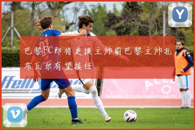 巴黎FC即将更换主帅前巴黎主帅孔布瓦尔有望接任