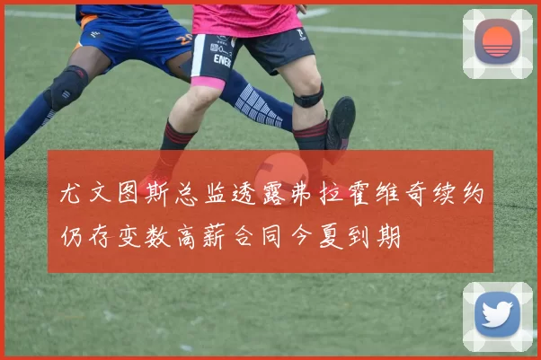 尤文图斯总监透露弗拉霍维奇续约仍存变数高薪合同今夏到期