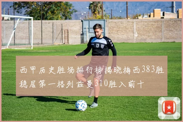 西甲历史胜场排行榜揭晓梅西383胜稳居第一格列兹曼310胜入前十